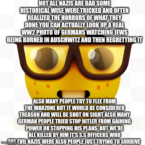 Nerd emoji | NOT ALL NAZIS ARE BAD SOME HISTORICAL WISE WERE TRICKED AND OFTEN REALIZED THE HORRORS OF WHAT THEY DONE YOU CAN ACTUALLY LOOK UP A REAL WW2 | image tagged in nerd emoji | made w/ Imgflip meme maker