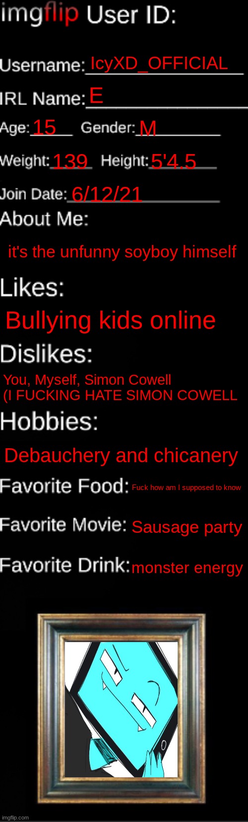 imgflip ID Card | IcyXD_OFFICIAL; E; 15; M; 139; 5'4.5; 6/12/21; it's the unfunny soyboy himself; Bullying kids online; You, Myself, Simon Cowell (I FUCKING HATE SIMON COWELL; Debauchery and chicanery; Fuck how am I supposed to know; Sausage party; monster energy | image tagged in imgflip id card | made w/ Imgflip meme maker