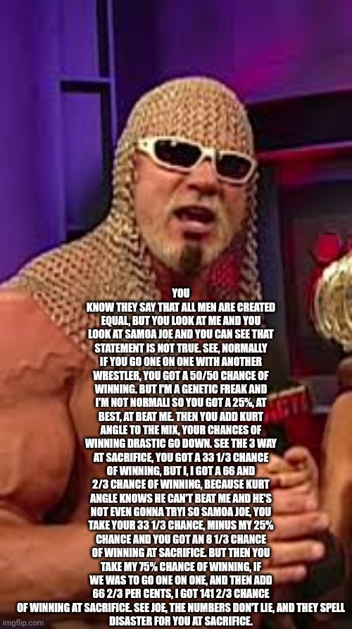 Steiner math is best math 100% | YOU KNOW THEY SAY THAT ALL MEN ARE CREATED EQUAL, BUT YOU LOOK AT ME AND YOU LOOK AT SAMOA JOE AND YOU CAN SEE THAT STATEMENT IS NOT TRUE. SEE, NORMALLY IF YOU GO ONE ON ONE WITH ANOTHER WRESTLER, YOU GOT A 50/50 CHANCE OF WINNING. BUT I'M A GENETIC FREAK AND I'M NOT NORMALI SO YOU GOT A 25%, AT BEST, AT BEAT ME. THEN YOU ADD KURT ANGLE TO THE MIX, YOUR CHANCES OF WINNING DRASTIC GO DOWN. SEE THE 3 WAY AT SACRIFICE, YOU GOT A 33 1/3 CHANCE OF WINNING, BUT I, I GOT A 66 AND 2/3 CHANCE OF WINNING, BECAUSE KURT ANGLE KNOWS HE CAN'T BEAT ME AND HE'S NOT EVEN GONNA TRYI SO SAMOA JOE, YOU TAKE YOUR 33 1/3 CHANCE, MINUS MY 25% CHANCE AND YOU GOT AN 8 1/3 CHANCE OF WINNING AT SACRIFICE. BUT THEN YOU TAKE MY 75% CHANCE OF WINNING, IF WE WAS TO GO ONE ON ONE, AND THEN ADD 66 2/3 PER CENTS, I GOT 141 2/3 CHANCE OF WINNING AT SACRIFICE. SEE JOE, THE NUMBERS DON'T LIE, AND THEY SPELL
DISASTER FOR YOU AT SACRIFICE. | image tagged in scott steiner math,wrestling,tna wrestling,scott steiner,memes | made w/ Imgflip meme maker