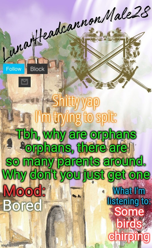 Same shit as "Why are you poor, there are so much money" | Tbh, why are orphans orphans, there are so many parents around. Why don't you just get one; Bored; Some birds chirping | image tagged in lunarheadcanonmale28's announcement template thanks disco,msmg,memes | made w/ Imgflip meme maker