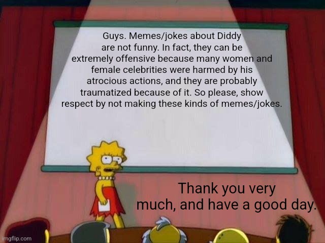 I know the Diddy drama ended months ago, but I'm still standing up. | Guys. Memes/jokes about Diddy are not funny. In fact, they can be extremely offensive because many women and female celebrities were harmed by his atrocious actions, and they are probably traumatized because of it. So please, show respect by not making these kinds of memes/jokes. Thank you very much, and have a good day. | image tagged in lisa simpson's presentation,the simpsons,psa,diddy | made w/ Imgflip meme maker