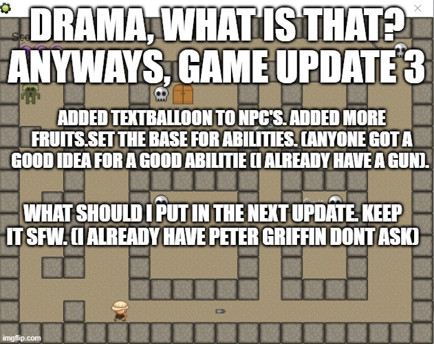 h | DRAMA, WHAT IS THAT? ANYWAYS, GAME UPDATE 3; ADDED TEXTBALLOON TO NPC'S. ADDED MORE FRUITS.SET THE BASE FOR ABILITIES. (ANYONE GOT A GOOD IDEA FOR A GOOD ABILITIE (I ALREADY HAVE A GUN). WHAT SHOULD I PUT IN THE NEXT UPDATE. KEEP IT SFW. (I ALREADY HAVE PETER GRIFFIN DONT ASK) | image tagged in grimnemo game | made w/ Imgflip meme maker