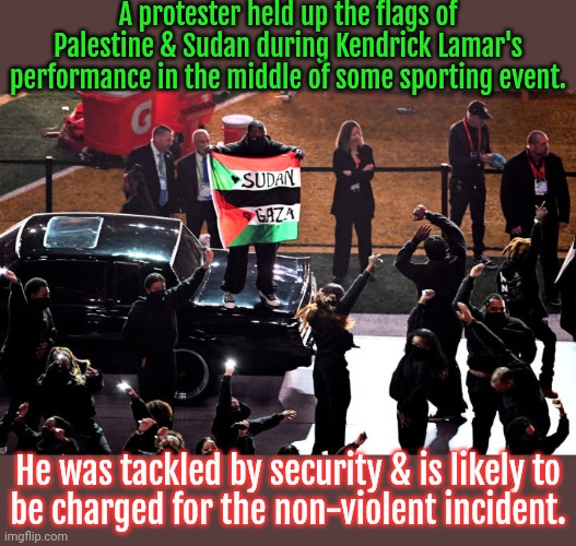 He was actually one of the dancers. | A protester held up the flags of Palestine & Sudan during Kendrick Lamar's performance in the middle of some sporting event. He was tackled by security & is likely to
be charged for the non-violent incident. | image tagged in super bowl,human rights,oppression,colonialism,civil war | made w/ Imgflip meme maker