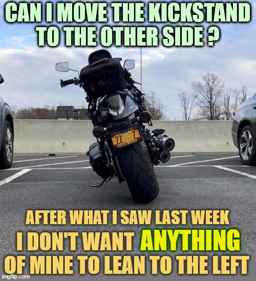 Mechanical advice needed | CAN I MOVE THE KICKSTAND
TO THE OTHER SIDE ? DJ Anomalous; ANYTHING; AFTER WHAT I SAW LAST WEEK; I DON'T WANT                          
OF MINE TO LEAN TO THE LEFT | image tagged in motorcycle,kick,stand,switch,right,please help me | made w/ Imgflip meme maker