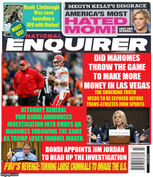 National Enquirer Chiefs and Trump lose bigly | DID MAHOMES THROW THE GAME TO MAKE MORE MONEY IN LAS VEGAS; THE SHOCKING TRUTH NEEDS TO BE EXPOSED BEFORE TRANS-ATHLETES RUIN SPORTS; ATTORNEY GENERAL PAM BONDI ANNOUNCES
 INVESTIGATION INTO CHIEFS QB MAHOMES THROWING THE GAME AS TRUMP LOSES FANDUEL WAGER; BONDI APPOINTS JIM JORDAN TO HEAD UP THE INVESTIGATION; FBI'S | image tagged in national enquirer chiefs and trump lose bigly,fanduel,bondi orders investigation,jim jordan to investigate,poor loser trump | made w/ Imgflip meme maker