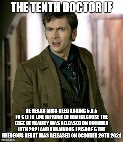 doctor who is confused | THE TENTH DOCTOR IF; HE HEARS MISS HEED ASKING 5.0.5 TO GET IN LINE INFRONT OF HIM(BECAUSE THE EDGE OF REALITY WAS RELEASED ON OCTOBER 14TH 2021 AND VILLAINOUS EPISODE 6 THE HEEDEOUS HEART WAS RELEASED ON OCTOBER 29TH 2021 | image tagged in doctor who is confused | made w/ Imgflip meme maker