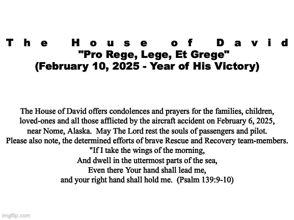 Official Statement:  Alaskan Aircraft Disaster | T   h   e       H   o   u   s   e       o   f       D   a   v   i   d

    "Pro Rege, Lege, Et Grege"
(February 10, 2025 - Year of His Victory); The House of David offers condolences and prayers for the families, children,
loved-ones and all those afflicted by the aircraft accident on February 6, 2025,
near Nome, Alaska.  May The Lord rest the souls of passengers and pilot.
Please also note, the determined efforts of brave Rescue and Recovery team-members.

"If I take the wings of the morning,
And dwell in the uttermost parts of the sea,
Even there Your hand shall lead me,
and your right hand shall hold me.  (Psalm 139:9-10) | image tagged in prince | made w/ Imgflip meme maker