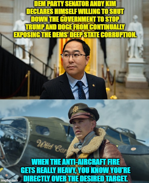 It's common sense, logic, and a deep knowledge of Dem Party history. | DEM PARTY SENATOR ANDY KIM DECLARES HIMSELF WILLING TO SHUT DOWN THE GOVERNMENT TO STOP TRUMP AND DOGE FROM CONTINUALLY EXPOSING THE DEMS’ DEEP STATE CORRUPTION. WHEN THE ANTI-AIRCRAFT FIRE GETS REALLY HEAVY, YOU KNOW YOU'RE DIRECTLY OVER THE DESIRED TARGET. | image tagged in yep | made w/ Imgflip meme maker