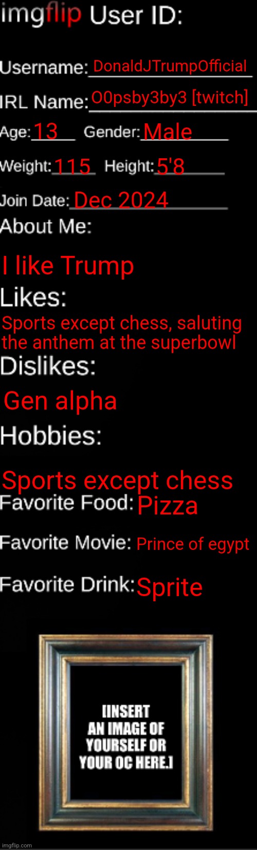 imgflip ID Card | DonaldJTrumpOfficial; O0psby3by3 [twitch]; 13; Male; 115; 5'8; Dec 2024; I like Trump; Sports except chess, saluting the anthem at the superbowl; Gen alpha; Sports except chess; Pizza; Prince of egypt; Sprite | image tagged in imgflip id card | made w/ Imgflip meme maker