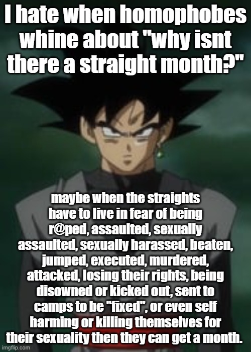 Goku black questions you | I hate when homophobes whine about "why isnt there a straight month?"; maybe when the straights have to live in fear of being r@ped, assaulted, sexually assaulted, sexually harassed, beaten, jumped, executed, murdered, attacked, losing their rights, being disowned or kicked out, sent to camps to be "fixed", or even self harming or killing themselves for their sexuality then they can get a month. | image tagged in goku black questions you | made w/ Imgflip meme maker