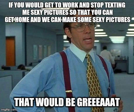 Im just sayin | IF YOU WOULD GET TO WORK AND STOP TEXTING ME SEXY PICTURES SO THAT YOU CAN GET HOME AND WE CAN MAKE SOME SEXY PICTURES THAT WOULD BE GREEEAA | image tagged in memes,that would be great | made w/ Imgflip meme maker