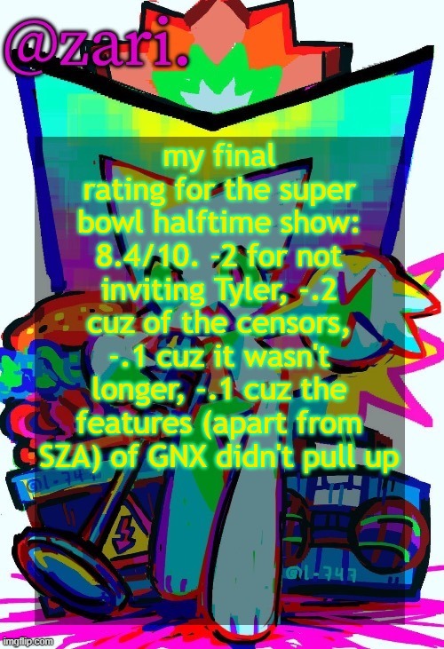 zari.'s femtanyl temp (ty mini_soda) | my final rating for the super bowl halftime show: 8.4/10. -2 for not inviting Tyler, -.2 cuz of the censors, -.1 cuz it wasn't longer, -.1 cuz the features (apart from SZA) of GNX didn't pull up | image tagged in zari 's femtanyl temp ty mini_soda | made w/ Imgflip meme maker