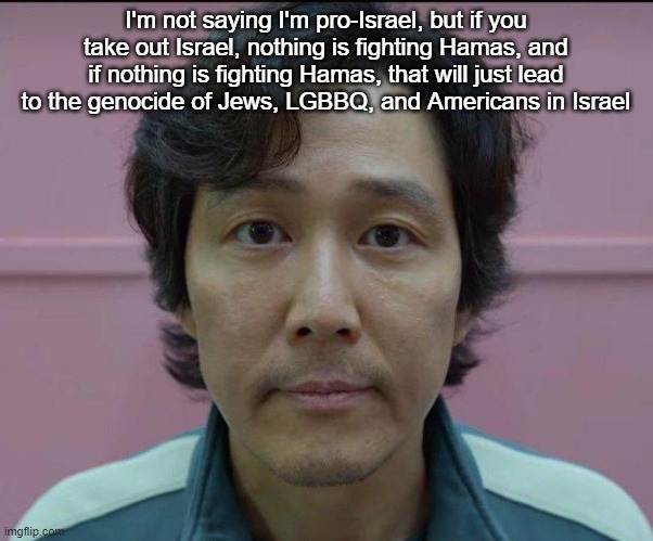 Gi-Hun stare | I'm not saying I'm pro-Israel, but if you take out Israel, nothing is fighting Hamas, and if nothing is fighting Hamas, that will just lead to the genocide of Jews, LGBBQ, and Americans in Israel | image tagged in gi-hun stare | made w/ Imgflip meme maker