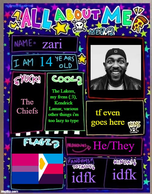 All about me! (Og temp by Jade) | zari; 14; The Lakers, my frens (:3), Kendrick Lamar, various other things i'm too lazy to type; The Chiefs; tf even goes here; He/They; idfk; idfk | image tagged in all about me og temp by jade | made w/ Imgflip meme maker