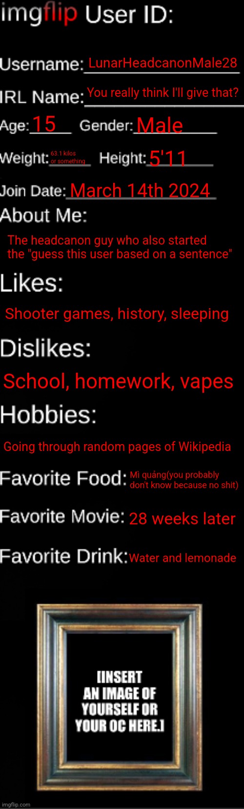 imgflip ID Card | LunarHeadcanonMale28; You really think I'll give that? 15; Male; 63.1 kilos or something; 5'11; March 14th 2024; The headcanon guy who also started the "guess this user based on a sentence"; Shooter games, history, sleeping; School, homework, vapes; Going through random pages of Wikipedia; Mì quảng(you probably don't know because no shit); 28 weeks later; Water and lemonade | image tagged in imgflip id card,msmg,memes | made w/ Imgflip meme maker