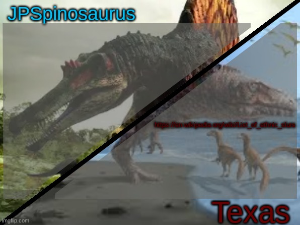 https://en.wikipedia.org/wiki/List_of_ethnic_slurs | https://en.wikipedia.org/wiki/List_of_ethnic_slurs | image tagged in jpspinosaurus x texas shared template | made w/ Imgflip meme maker