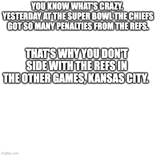 kansas city gets a taste of their own medicine | YOU KNOW WHAT'S CRAZY.  YESTERDAY AT THE SUPER BOWL THE CHIEFS GOT SO MANY PENALTIES FROM THE REFS. THAT'S WHY YOU DON'T SIDE WITH THE REFS IN THE OTHER GAMES, KANSAS CITY. | image tagged in memes,blank transparent square | made w/ Imgflip meme maker