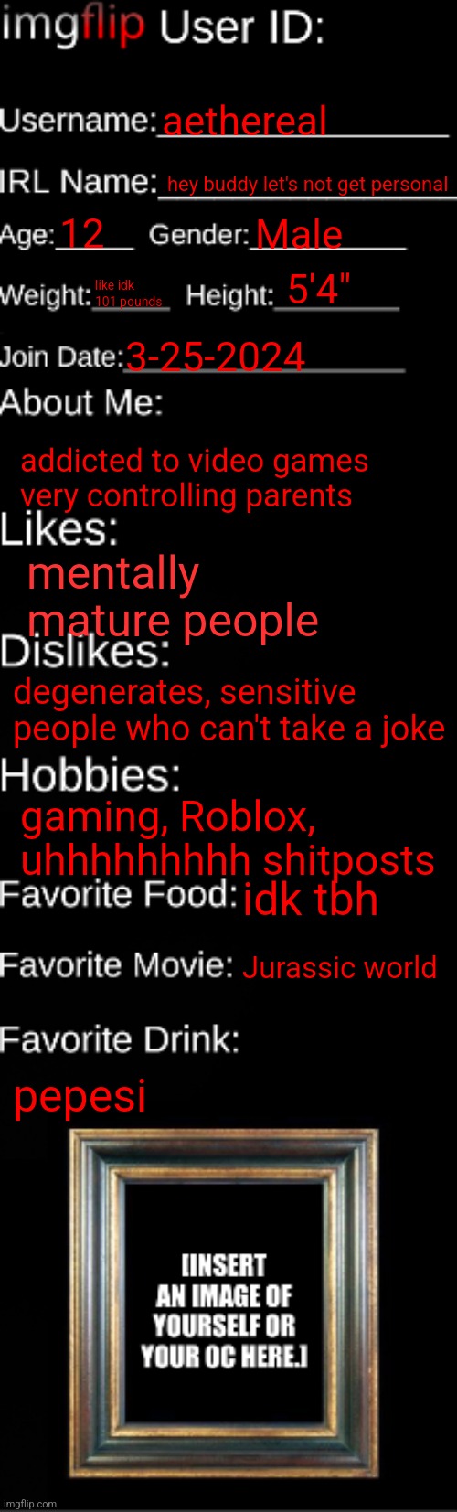 hivemind | aethereal; hey buddy let's not get personal; 12; Male; 5'4"; like idk 101 pounds; 3-25-2024; addicted to video games
very controlling parents; mentally mature people; degenerates, sensitive people who can't take a joke; gaming, Roblox, uhhhhhhhhh shitposts; idk tbh; Jurassic world; pepesi | image tagged in imgflip id card | made w/ Imgflip meme maker