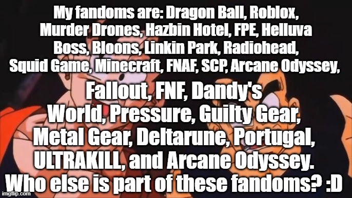 My fandoms are: Dragon Ball, Roblox, Murder Drones, Hazbin Hotel, FPE, Helluva Boss, Bloons, Linkin Park, Radiohead, Squid Game, Minecraft, FNAF, SCP, Arcane Odyssey, Fallout, FNF, Dandy's World, Pressure, Guilty Gear, Metal Gear, Deltarune, Portugal, ULTRAKILL, and Arcane Odyssey. Who else is part of these fandoms? :D | made w/ Imgflip meme maker