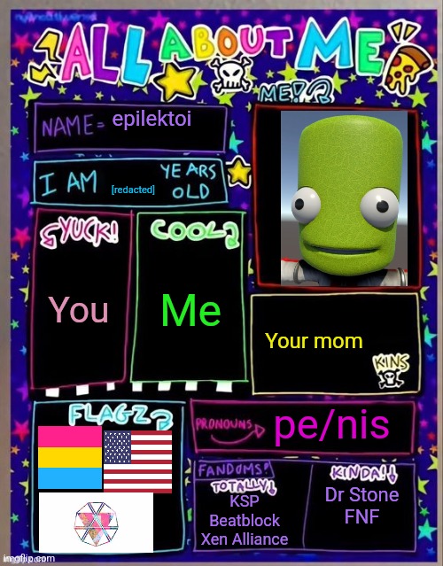 All about me! (Og temp by Jade) | epilektoi; [redacted]; Me; You; Your mom; pe/nis; Dr Stone
FNF; KSP
Beatblock
Xen Alliance | image tagged in all about me og temp by jade | made w/ Imgflip meme maker
