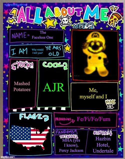 All about me! (Og temp by Jade) | The Faceless One; Why would I tell you? AJR; Mashed Potatoes; Me, myself and I; Fe/Fi/Fo/Fum; MHA (yes I know), Percy Jackson; Hazbin Hotel, Undertale | image tagged in all about me og temp by jade | made w/ Imgflip meme maker