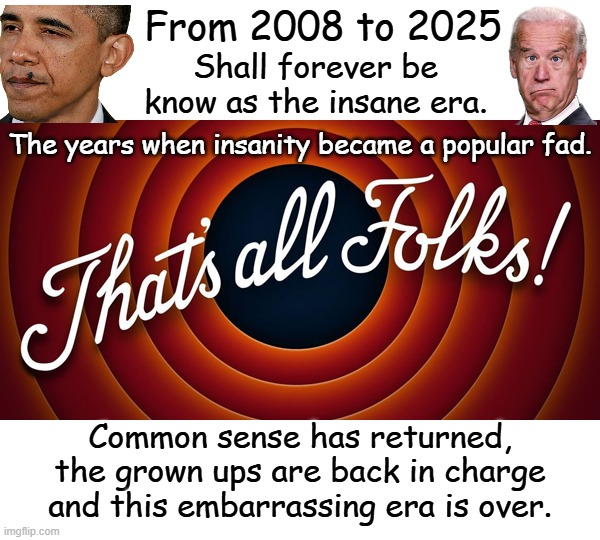 The insane and the corrupt are screaming to the tops of their lungs in last gasp of desperation. | From 2008 to 2025; Shall forever be know as the insane era. The years when insanity became a popular fad. Common sense has returned, the grown ups are back in charge and this embarrassing era is over. | image tagged in this is a lesson that we needed to learn,society cannot survive hedonism,post post-modernism,absolute truth has returned | made w/ Imgflip meme maker