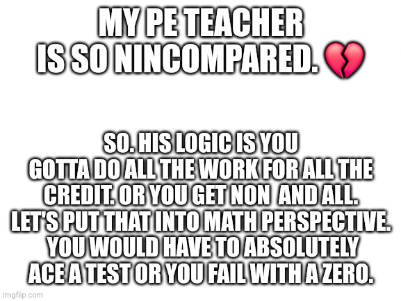 Blank White Template | MY PE TEACHER IS SO NINCOMPARED. 💔; SO. HIS LOGIC IS YOU GOTTA DO ALL THE WORK FOR ALL THE CREDIT. OR YOU GET NON  AND ALL. LET'S PUT THAT INTO MATH PERSPECTIVE.  YOU WOULD HAVE TO ABSOLUTELY ACE A TEST OR YOU FAIL WITH A ZERO. | image tagged in blank white template | made w/ Imgflip meme maker