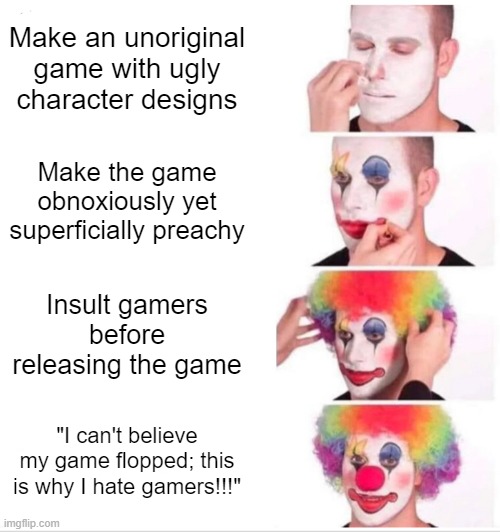 We ALL know what game this is about. | Make an unoriginal game with ugly character designs; Make the game obnoxiously yet superficially preachy; Insult gamers before releasing the game; "I can't believe my game flopped; this is why I hate gamers!!!" | image tagged in memes,clown applying makeup | made w/ Imgflip meme maker