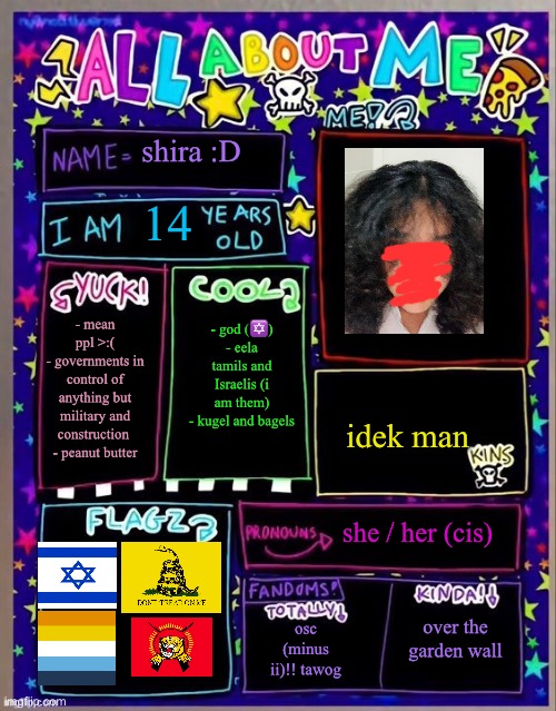 so ya | shira :D; 14; - god (✡️)
- eela tamils and Israelis (i am them)
- kugel and bagels; - mean ppl >:(
- governments in control of anything but military and construction 
- peanut butter; idek man; she / her (cis); osc (minus ii)!! tawog; over the garden wall | image tagged in all about me og temp by jade | made w/ Imgflip meme maker