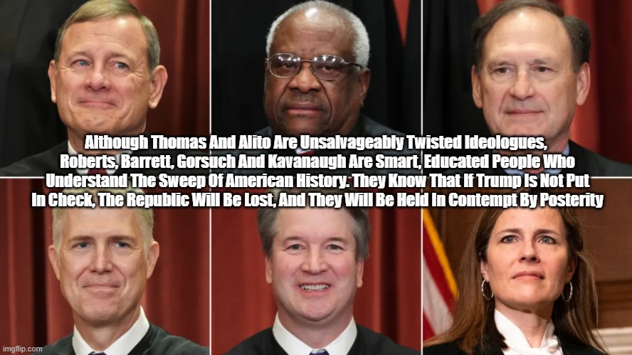 Supreme Court Conservatives Will Make Or Break America | Although Thomas And Alito Are Unsalvageably Twisted Ideologues, 
Roberts, Barrett, Gorsuch And Kavanaugh Are Smart, Educated People Who Understand The Sweep Of American History. They Know That If Trump Is Not Put In Check, The Republic Will Be Lost, And They Will Be Held In Contempt By Posterity | image tagged in supreme court,justice roberts,justice gorsuch,justice kavanaugh,justice barrett,justice thomas | made w/ Imgflip meme maker