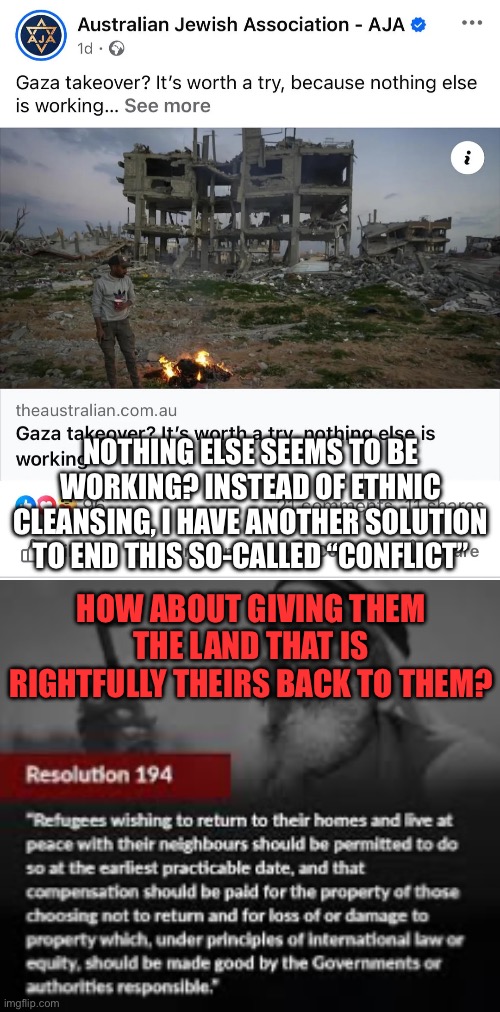 Nothing else seems to be working. Except the obvious, morally just solution, of course. | NOTHING ELSE SEEMS TO BE WORKING? INSTEAD OF ETHNIC CLEANSING, I HAVE ANOTHER SOLUTION TO END THIS SO-CALLED “CONFLICT”; HOW ABOUT GIVING THEM THE LAND THAT IS RIGHTFULLY THEIRS BACK TO THEM? | made w/ Imgflip meme maker