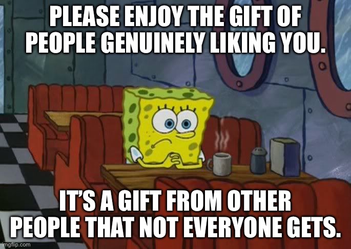 Sad Spongebob | PLEASE ENJOY THE GIFT OF PEOPLE GENUINELY LIKING YOU. IT’S A GIFT FROM OTHER PEOPLE THAT NOT EVERYONE GETS. | image tagged in sad spongebob | made w/ Imgflip meme maker