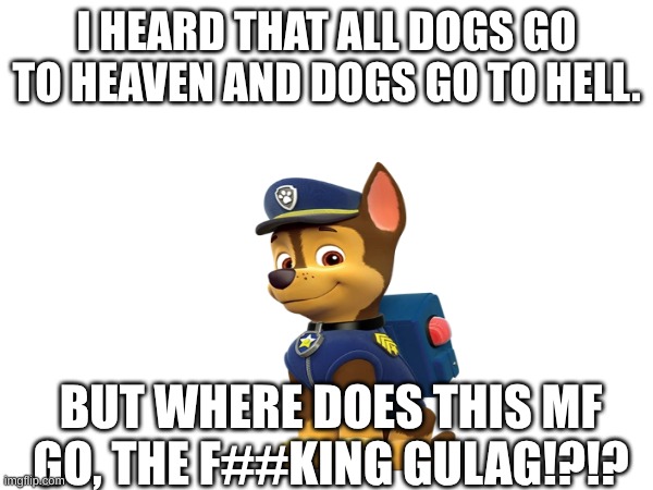 WHERE DOES CHASE GO!?!? | I HEARD THAT ALL DOGS GO TO HEAVEN AND DOGS GO TO HELL. BUT WHERE DOES THIS MF GO, THE F##KING GULAG!?!? | image tagged in heaven,hell,paw patrol | made w/ Imgflip meme maker