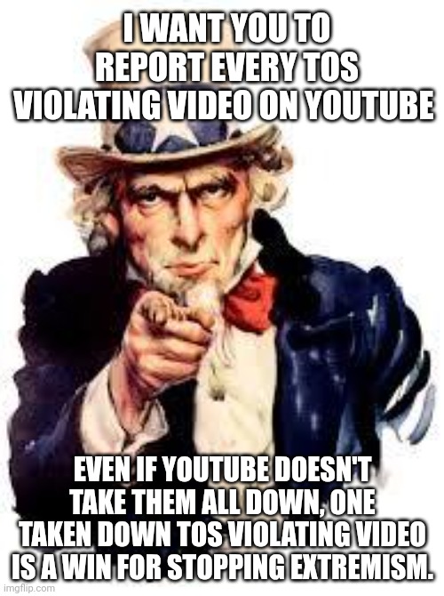 We Want you | I WANT YOU TO REPORT EVERY TOS VIOLATING VIDEO ON YOUTUBE; EVEN IF YOUTUBE DOESN'T TAKE THEM ALL DOWN, ONE TAKEN DOWN TOS VIOLATING VIDEO IS A WIN FOR STOPPING EXTREMISM. | image tagged in we want you,tos,youtube,extremism,hate speech | made w/ Imgflip meme maker