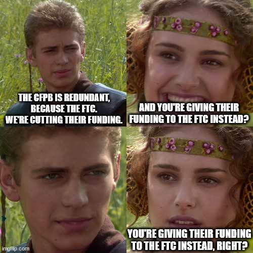 Anakin Padme 4 Panel | THE CFPB IS REDUNDANT, BECAUSE THE FTC. WE'RE CUTTING THEIR FUNDING. AND YOU'RE GIVING THEIR FUNDING TO THE FTC INSTEAD? YOU'RE GIVING THEIR FUNDING TO THE FTC INSTEAD, RIGHT? | image tagged in anakin padme 4 panel | made w/ Imgflip meme maker