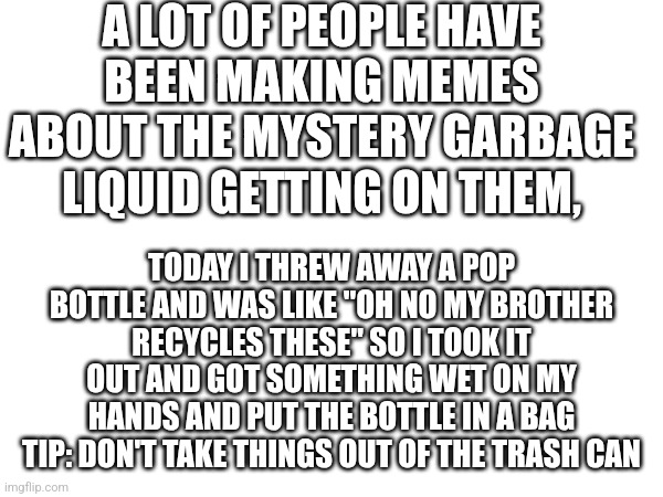 So, I almost threw up... | A LOT OF PEOPLE HAVE BEEN MAKING MEMES ABOUT THE MYSTERY GARBAGE LIQUID GETTING ON THEM, TODAY I THREW AWAY A POP BOTTLE AND WAS LIKE "OH NO MY BROTHER RECYCLES THESE" SO I TOOK IT OUT AND GOT SOMETHING WET ON MY HANDS AND PUT THE BOTTLE IN A BAG TIP: DON'T TAKE THINGS OUT OF THE TRASH CAN | image tagged in oh no,billy what have you done,mystery,garbage liquid | made w/ Imgflip meme maker