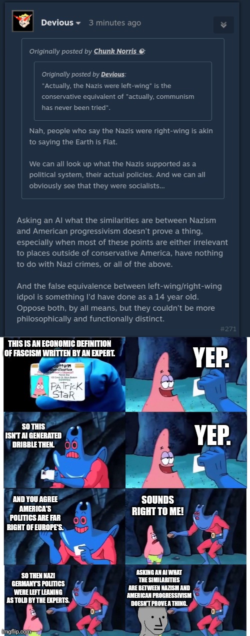 YEP. THIS IS AN ECONOMIC DEFINITION OF FASCISM WRITTEN BY AN EXPERT. SO THIS ISN'T AI GENERATED DRIBBLE THEN. YEP. SOUNDS RIGHT TO ME! AND YOU AGREE AMERICA'S POLITICS ARE FAR RIGHT OF EUROPE'S. ASKING AN AI WHAT THE SIMILARITIES ARE BETWEEN NAZISM AND AMERICAN PROGRESSIVISM DOESN'T PROVE A THING. SO THEN NAZI GERMANY'S POLITICS WERE LEFT LEANING AS TOLD BY THE EXPERTS. | image tagged in patrick not my wallet | made w/ Imgflip meme maker