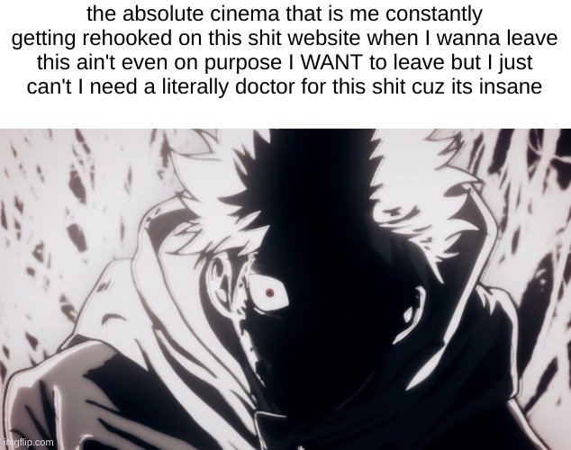 I've had it | the absolute cinema that is me constantly getting rehooked on this shit website when I wanna leave this ain't even on purpose I WANT to leave but I just can't I need a literally doctor for this shit cuz its insane | image tagged in yuji rage | made w/ Imgflip meme maker