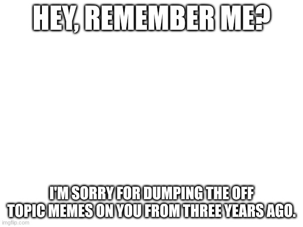 Remember when all those random memes were dumped on your stream? Sorry, that was me | HEY, REMEMBER ME? I'M SORRY FOR DUMPING THE OFF TOPIC MEMES ON YOU FROM THREE YEARS AGO. | image tagged in blank | made w/ Imgflip meme maker