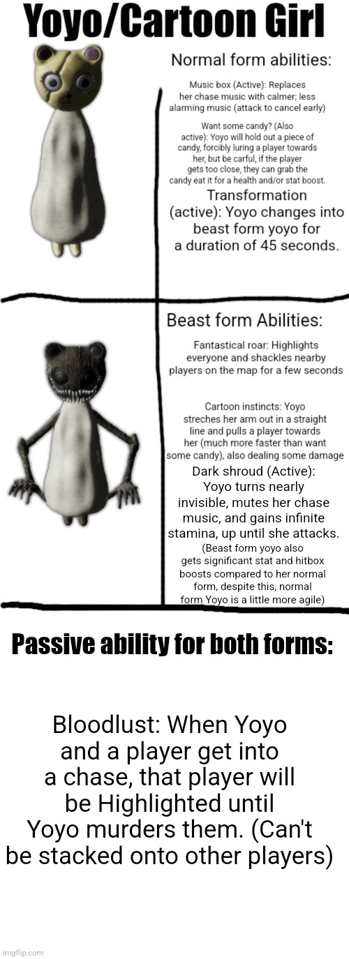 Random Pillar Chase 2 concept. P.s. I didn't make those models, I stole them from Cult of the Cryptids | Dark shroud (Active): Yoyo turns nearly invisible, mutes her chase music, and gains infinite stamina, up until she attacks. (Beast form yoyo also gets significant stat and hitbox boosts compared to her normal form, despite this, normal form Yoyo is a little more agile); Passive ability for both forms:; Bloodlust: When Yoyo and a player get into a chase, that player will be Highlighted until Yoyo murders them. (Can't be stacked onto other players) | image tagged in memes,blank transparent square,pillar chase 2,concept | made w/ Imgflip meme maker