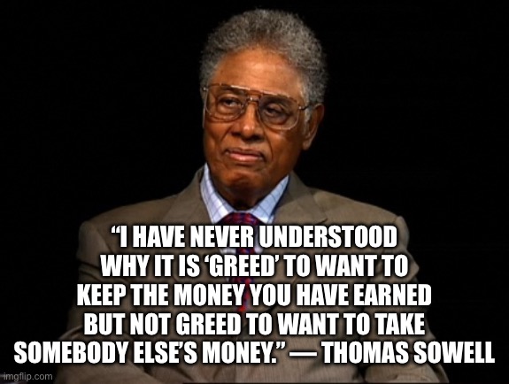 Thomas Sowell | “I HAVE NEVER UNDERSTOOD WHY IT IS ‘GREED’ TO WANT TO KEEP THE MONEY YOU HAVE EARNED BUT NOT GREED TO WANT TO TAKE SOMEBODY ELSE’S MONEY.” — THOMAS SOWELL | image tagged in thomas sowell | made w/ Imgflip meme maker