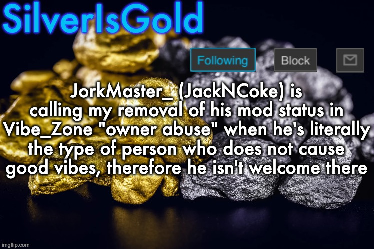 Ngl he should be happy I haven't banned him there | JorkMaster_ (JackNCoke) is calling my removal of his mod status in Vibe_Zone "owner abuse" when he's literally the type of person who does not cause good vibes, therefore he isn't welcome there | image tagged in silver s nostalgia template | made w/ Imgflip meme maker