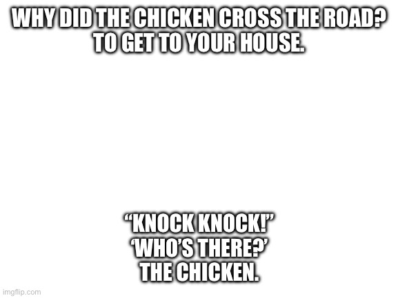 Oh wait he’s at my front door | WHY DID THE CHICKEN CROSS THE ROAD?
TO GET TO YOUR HOUSE. “KNOCK KNOCK!”
‘WHO’S THERE?’
THE CHICKEN. | image tagged in blank white template | made w/ Imgflip meme maker