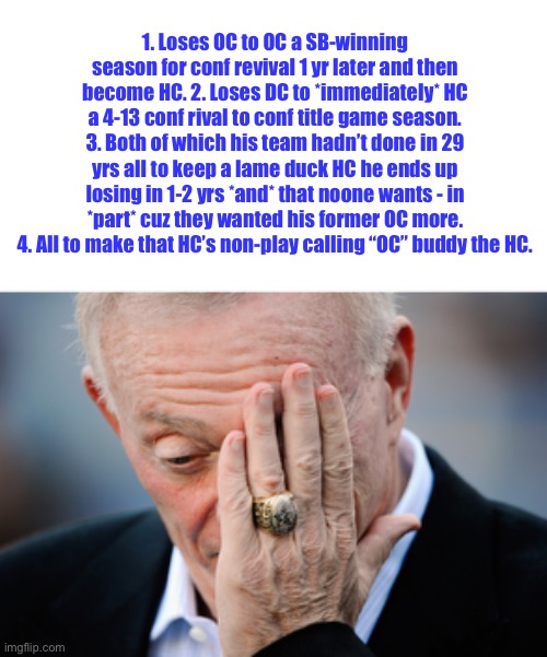 Jerry Jones’ Dallas Cowboys Coaching Blunders 2023-2025 | 1. Loses OC to OC a SB-winning season for conf revival 1 yr later and then become HC. 2. Loses DC to *immediately* HC a 4-13 conf rival to conf title game season. 3. Both of which his team hadn’t done in 29 yrs all to keep a lame duck HC he ends up losing in 1-2 yrs *and* that noone wants - in *part* cuz they wanted his former OC more. 4. All to make that HC’s non-play calling “OC” buddy the HC. | image tagged in humor,sports,football,nfl,dallas cowboys,nfl memes | made w/ Imgflip meme maker