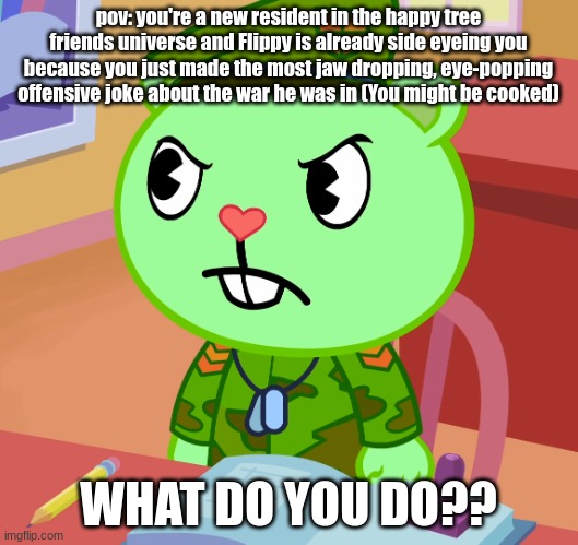 (NOTICE: flippy is from the happy tree friends universe, i do not own this character, so credits to the creators of htf. i creat | pov: you're a new resident in the happy tree friends universe and Flippy is already side eyeing you because you just made the most jaw dropping, eye-popping offensive joke about the war he was in (You might be cooked); WHAT DO YOU DO?? | image tagged in jealousy flippy htf,silly | made w/ Imgflip meme maker