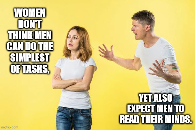 Say what you mean.  I can't read your mind. | WOMEN DON'T THINK MEN CAN DO THE SIMPLEST OF TASKS, YET ALSO EXPECT MEN TO READ THEIR MINDS. | image tagged in men and women,difference between men and women | made w/ Imgflip meme maker