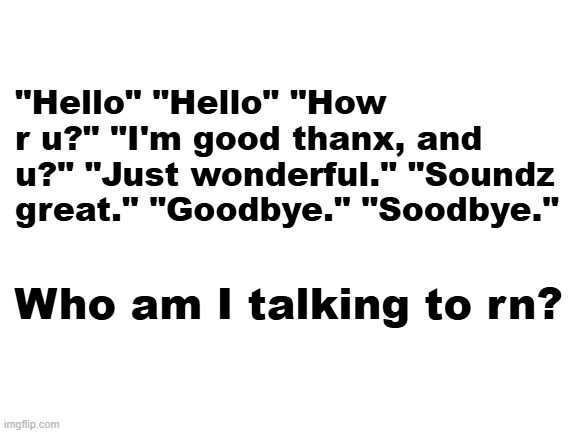 Blank White Template | "Hello" "Hello" "How r u?" "I'm good thanx, and u?" "Just wonderful." "Soundz great." "Goodbye." "Soodbye."; Who am I talking to rn? | image tagged in blank white template | made w/ Imgflip meme maker