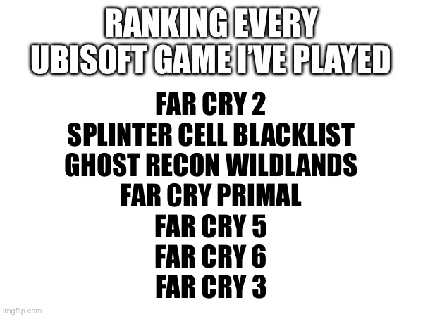 RANKING EVERY UBISOFT GAME I’VE PLAYED; FAR CRY 2
SPLINTER CELL BLACKLIST
GHOST RECON WILDLANDS
FAR CRY PRIMAL
FAR CRY 5
FAR CRY 6
FAR CRY 3 | made w/ Imgflip meme maker