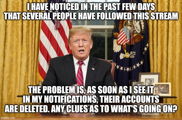 Something strange is going on | I HAVE NOTICED IN THE PAST FEW DAYS THAT SEVERAL PEOPLE HAVE FOLLOWED THIS STREAM; THE PROBLEM IS, AS SOON AS I SEE IT IN MY NOTIFICATIONS, THEIR ACCOUNTS ARE DELETED. ANY CLUES AS TO WHAT'S GOING ON? | image tagged in trump i am here to announce | made w/ Imgflip meme maker