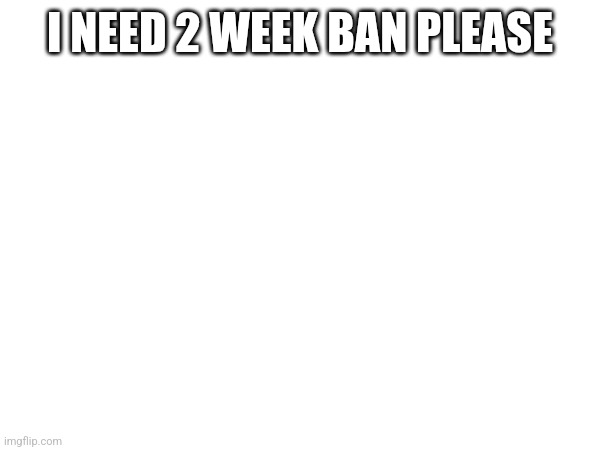 I NEED 2 WEEK BAN PLEASE | made w/ Imgflip meme maker